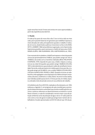 6
cação nessa fase inicial. O texto será revisto em outra oportunidade, a
partir das experiências da rede SUS.
1.1 Ruído
O ruído já faz parte do nosso dia-a-dia. E isso se inicia cada vez mais
cedo, pois é possível observar em gestantes que trabalham expostas a
níveis elevados de ruído, principalmente quando o trabalho é realiza-
do em turnos, desde lesões auditivas irreversíveis no feto (LALANDE;
HETÚ;LAMBERT,1986)atéproblemasnagestação,comohipertensão,
hiperemese gravídica, parto prematuro e bebês de baixo peso (NUR-
MINEN; KURPA, 1989; NURMINEN, 1995; HARTIKAINEN et al., 1994).
Casonecessitedeincubadora,obebêficaráexpostoaníveisdepressão
sonora de aproximadamente 61dB(A), que podem atingir até 130 ou
140dB(A), de acordo com as manobras realizadas (BESS; FINLAYSON;
CHAPMAN, 1979). Quando for para casa, o bebê, e depois a criança,
terá ao seu redor brinquedos que podem atingir 100dB(A) (CELANI,
1991)eeletrodomésticosqueproduzemruídosdesemelhanteintensi-
dade.Naescola,ondepermaneceemmédiaquatrohoraspordia,oru-
ído pode atingir até 94,3dB(A), com a média 70dB(A) (CELANI; BEVI-
LÁCQUA; RAMOS,1994; FRANÇA, 2000). Quando se tornar um ado-
lescente,serãoagregadosaessaexposiçãoseushábitosdelazer(moto-
cicleta,discoteca,walkman)eoruídourbano.Aoentrarnafaseadulta,
esse indivíduo poderá passar de 8 a 12 horas por dia, em média, expos-
to a elevados níveis de pressão sonora em seu ambiente de trabalho.
A Conferência da Terra (ECO 92), realizada no Rio de Janeiro, em 1992,
endossou a Agenda 21, um programa de ação mundial para a promo-
çãododesenvolvimentosustentável, queenvolvemodificaçãodecon-
ceitos e práticas referentes ao desenvolvimento econômico e social.
Neste contexto, o ruído foi considerado a terceira maior causa de po-
luição ambiental, atrás da poluição da água e do ar. O ruído pode ser
visto como o risco de agravo à saúde que atinge maior número de tra-
balhadores. Estudos apresentados na ECO 92 indicam que 16% da po-
 