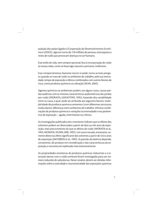 7
pulação dos países ligados à Cooperação de Desenvolvimento Econô-
mico (ODCE), algo em torno de 110 milhões de pessoas, está exposta a
níveis de ruído que provocam doenças no ser humano.
Esse estilo de vida, nem sempre opcional, leva à incorporação do ruído
às nossas vidas, como se fosse algo natural e, portanto, inofensivo.
Esse comportamento, bastante nocivo à saúde, torna-se mais perigo-
so quando se trata de ruído no ambiente de trabalho, pela sua intensi-
dade, tempo de exposição e efeitos combinados com outros fatores de
risco, como produtos químicos ou vibração (SILVA, 2002).
Agentes químicos ou ambientais podem, em alguns casos, causar per-
das auditivas com as mesmas características audiométricas das perdas
por ruído (MORATA; LEMASTERS, 1995), havendo alta variabilidade
entre os casos, a qual pode ser atribuída aos seguintes fatores: multi-
plicidade de produtos químicos existentes (com diferentes estruturas
moleculares), diferenças entre ambientes de trabalho, infinitas combi-
naçõesdeprodutosquímicosevariaçõesnaintensidadeenosparâme-
tros de exposição – aguda, intermitente ou crônica.
Asinvestigaçõespublicadasaté o momento indicamque osefeitosdos
solventes podem ser detectados a partir de dois ou três anos de expo-
sição, mais precocemente do que os efeitos do ruído (MORATA et al.,
1993; MORATA; DUNN; SIEB, 1997). Um outro estudo, entretanto, so-
mente detectou efeito significante dos solventes a partir de cinco anos
de exposição (JACOBSEN et al., 1993). A questão da latência depende,
certamente, do produto em consideração e das características da ex-
posição, e necessita ser explorada mais extensivamente.
As propriedades ototóxicas de produtos químicos industriais e a in-
teração destes com o ruído somente foram investigadas para um nú-
mero reduzido de substâncias. Neste cenário, devem ser obtidas infor-
mações sobre a toxicidade e neurotoxicidade das exposições químicas
 