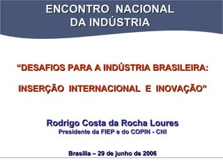 ENCONTRO NACIONALENCONTRO NACIONAL
DA INDÚSTRIADA INDÚSTRIA
““DESAFIOS PARA A INDÚSTRIA BRASILEIRA:DESAFIOS PARA A INDÚSTRIA BRASILEIRA:
INSERÇÃO INTERNACIONAL E INOVAÇÃO”INSERÇÃO INTERNACIONAL E INOVAÇÃO”
Rodrigo CostaRodrigo Costa dada Rocha LouresRocha Loures
Presidente da FIEP e do COPIN - CNIPresidente da FIEP e do COPIN - CNI
Brasília – 29 de junho de 2006Brasília – 29 de junho de 2006
 