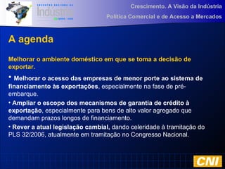 Crescimento. A Visão da Indústria
Política Comercial e de Acesso a Mercados
A agenda
Melhorar o ambiente doméstico em que se toma a decisão de
exportar.
• Melhorar o acesso das empresas de menor porte ao sistema de
financiamento às exportações, especialmente na fase de pré-
embarque.
• Ampliar o escopo dos mecanismos de garantia de crédito à
exportação, especialmente para bens de alto valor agregado que
demandam prazos longos de financiamento.
• Rever a atual legislação cambial, dando celeridade à tramitação do
PLS 32/2006, atualmente em tramitação no Congresso Nacional.
 