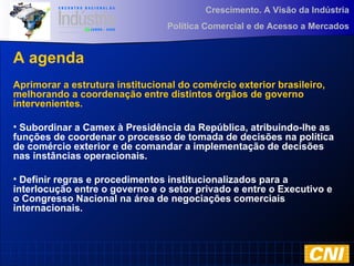 Crescimento. A Visão da Indústria
Política Comercial e de Acesso a Mercados
A agenda
Aprimorar a estrutura institucional do comércio exterior brasileiro,
melhorando a coordenação entre distintos órgãos de governo
intervenientes.
• Subordinar a Camex à Presidência da República, atribuindo-lhe as
funções de coordenar o processo de tomada de decisões na política
de comércio exterior e de comandar a implementação de decisões
nas instâncias operacionais.
• Definir regras e procedimentos institucionalizados para a
interlocução entre o governo e o setor privado e entre o Executivo e
o Congresso Nacional na área de negociações comerciais
internacionais.
 