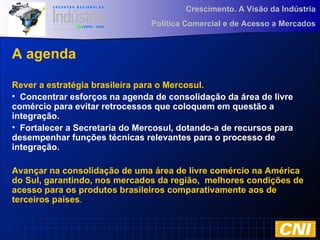 Crescimento. A Visão da Indústria
Política Comercial e de Acesso a Mercados
A agenda
Rever a estratégia brasileira para o Mercosul.
• Concentrar esforços na agenda de consolidação da área de livre
comércio para evitar retrocessos que coloquem em questão a
integração.
• Fortalecer a Secretaria do Mercosul, dotando-a de recursos para
desempenhar funções técnicas relevantes para o processo de
integração.
Avançar na consolidação de uma área de livre comércio na América
do Sul, garantindo, nos mercados da região, melhores condições de
acesso para os produtos brasileiros comparativamente aos de
terceiros países.
 