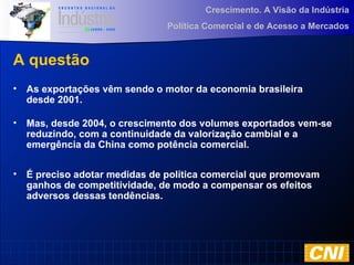 Crescimento. A Visão da Indústria
Política Comercial e de Acesso a Mercados
A questão
• As exportações vêm sendo o motor da economia brasileira
desde 2001.
• Mas, desde 2004, o crescimento dos volumes exportados vem-se
reduzindo, com a continuidade da valorização cambial e a
emergência da China como potência comercial.
• É preciso adotar medidas de política comercial que promovam
ganhos de competitividade, de modo a compensar os efeitos
adversos dessas tendências.
 