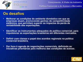 Crescimento. A Visão da Indústria
Política Comercial e de Acesso a Mercados
Os desafios
• Melhorar as condições do ambiente doméstico em que as
empresas atuam, promovendo ganhos de competitividade
sistêmica, que permitam superar os impactos da perda de
rentabilidade das exportações.
• Identificar os instrumentos adequados de política comercial, para
impulsionar as exportações brasileiras em diferentes mercados.
• Definir com clareza o papel dos acordos regionais na política
comercial brasileira.
• Dar foco à agenda de negociações comerciais, definindo as
iniciativas prioritárias para melhoria das condições de acesso.
 