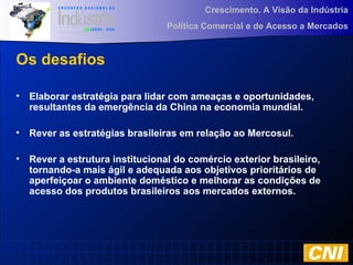 Crescimento. A Visão da Indústria
Política Comercial e de Acesso a Mercados
Os desafios
• Elaborar estratégia para lidar com ameaças e oportunidades,
resultantes da emergência da China na economia mundial.
• Rever as estratégias brasileiras em relação ao Mercosul.
• Rever a estrutura institucional do comércio exterior brasileiro,
tornando-a mais ágil e adequada aos objetivos prioritários de
aperfeiçoar o ambiente doméstico e melhorar as condições de
acesso dos produtos brasileiros aos mercados externos.
 