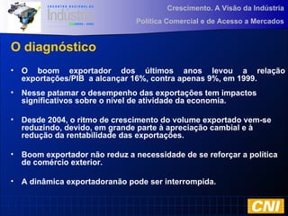 Crescimento. A Visão da Indústria
Política Comercial e de Acesso a Mercados
O diagnóstico
• O boom exportador dos últimos anos levou a relação
exportações/PIB a alcançar 16%, contra apenas 9%, em 1999.
• Nesse patamar o desempenho das exportações tem impactos
significativos sobre o nível de atividade da economia.
• Desde 2004, o ritmo de crescimento do volume exportado vem-se
reduzindo, devido, em grande parte à apreciação cambial e à
redução da rentabilidade das exportações.
• Boom exportador não reduz a necessidade de se reforçar a política
de comércio exterior.
• A dinâmica exportadoranão pode ser interrompida.
 