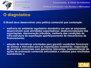 Crescimento. A Visão da Indústria
Política Comercial e de Acesso a Mercados
O diagnóstico
O Brasil deve desenvolver uma política comercial que contemple:
• melhoria do ambiente regulatório doméstico em que as empresas
desenvolvem suas atividades exportadoras: desburocratização das
exportações, desoneração tributária, melhoria das condições da
infra-estrutura de exportação aperfeiçoamento de mecanismos de
financiamento;
• adoção de iniciativas orientadas para garantir condições favoráveis
de acesso a mercados para as exportações brasileiras: negociação
de acordos comerciais com parceiros relevantes, implementação de
ações de promoção comercial articuladas e voltadas para resultados
econômicos; e
 