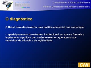 Crescimento. A Visão da Indústria
Política Comercial e de Acesso a Mercados
O diagnóstico
O Brasil deve desenvolver uma política comercial que contemple:
• aperfeiçoamento da estrutura institucional em que se formula e
implementa a política de comércio exterior, que atenda aos
requisitos de eficácia e de legitimidade.
 