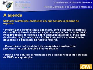 Crescimento. A Visão da Indústria
Política Comercial e de Acesso a Mercados
A agenda
Melhorar o ambiente doméstico em que se toma a decisão de
exportar.
• Modernizar a administração aduaneira, com a adoção de medidas
de simplificação e desburocratização das operações de exportação
(vide propostas no capítulo sobre desburocratização) e, mais além,
da desvinculação normativa e institucional entre a administração
aduaneira e a Secretaria da Receita Federal.
• Modernizar a infra-estutura de transportes e portos (vide
propostas no capítulo sobre infra-estrutura).
• Definir uma solução permanente para a compensação dos créditos
de ICMS na exportação.
 