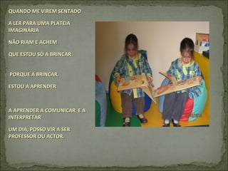 QUANDO ME VIREM SENTADOQUANDO ME VIREM SENTADO
A LER PARA UMA PLATEIAA LER PARA UMA PLATEIA
IMAGINÁRIAIMAGINÁRIA
NÃO RIAM E ACHEMNÃO RIAM E ACHEM
QUE ESTOU SÓ A BRINCARQUE ESTOU SÓ A BRINCAR
PORQUE A BRINCAR,PORQUE A BRINCAR,
ESTOU A APRENDERESTOU A APRENDER
A APRENDER A COMUNICAR E AA APRENDER A COMUNICAR E A
INTERPRETARINTERPRETAR
UM DIA, POSSO VIR A SERUM DIA, POSSO VIR A SER
PROFESSOR OU ACTOR.PROFESSOR OU ACTOR.
 
