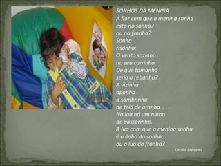 SONHOS DA MENINA
A flor com que a menina sonha
está no sonho?
ou na fronha?
Sonho
risonho:
O vento sozinho
no seu carrinho.
De que tamanho
seria o rebanho?
A vizinha
apanha
a sombrinha
de teia de aranha . . .
Na lua há um ninho
de passarinho.
A lua com que a menina sonha
é o linho do sonho
ou a lua da fronha?
Cecília Meireles
 