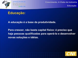 Crescimento. A Visão da Indústria
Educação
Educação:
A educação é a base da produtividade.
Para crescer, não basta capital físico: é preciso que
haja pessoas qualificadas para operá-lo e desenvolver
novas soluções e idéias.
 