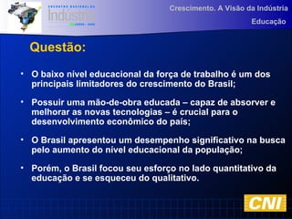 Crescimento. A Visão da Indústria
Educação
Questão:
• O baixo nível educacional da força de trabalho é um dos
principais limitadores do crescimento do Brasil;
• Possuir uma mão-de-obra educada – capaz de absorver e
melhorar as novas tecnologias – é crucial para o
desenvolvimento econômico do país;
• O Brasil apresentou um desempenho significativo na busca
pelo aumento do nível educacional da população;
• Porém, o Brasil focou seu esforço no lado quantitativo da
educação e se esqueceu do qualitativo.
 