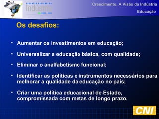 Crescimento. A Visão da Indústria
Educação
• Aumentar os investimentos em educação;
• Universalizar a educação básica, com qualidade;
• Eliminar o analfabetismo funcional;
• Identificar as políticas e instrumentos necessários para
melhorar a qualidade da educação no país;
• Criar uma política educacional de Estado,
compromissada com metas de longo prazo.
Os desafios:
 