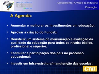 Crescimento. A Visão da Indústria
Educação
• Aumentar e melhorar os investimentos em educação;
• Aprovar a criação do Fundeb;
• Construir um sistema de mensuração e avaliação da
qualidade da educação para todos os níveis: básico,
profissional e superior;
• Estimular a participação dos pais no processo
educacional;
• Investir em infra-estrutura/manutenção das escolas;
A Agenda:
 