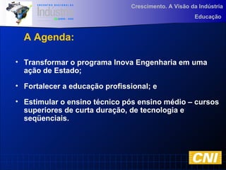 Crescimento. A Visão da Indústria
Educação
• Transformar o programa Inova Engenharia em uma
ação de Estado;
• Fortalecer a educação profissional; e
• Estimular o ensino técnico pós ensino médio – cursos
superiores de curta duração, de tecnologia e
seqüenciais.
A Agenda:
 