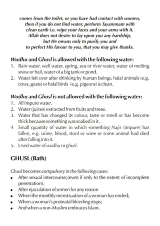 comes from the toilet, or you have had contact with women,
then if you do not find water, perform Tayammam with
clean earth i.e. wipe your faces and your arms with it.
Allah does not desire to lay upon you any hardship,
but He means only to purify you and
to perfect His favour to you, that you may give thanks.

Wudhu and Ghusl is allowed with the following water:
1. Rain water, well water, spring, sea or river water, water of melting
snow or hail, water of a big tank or pond.
2. Water left over after drinking by human beings, halal animals (e.g.
cows, goats) or halal birds (e.g. pigeons) is clean.

Wudhu and Ghusl is not allowed with the following water:
1. All impure water.
2. Water (juices) extracted from fruits and trees.
3. Water that has changed its colour, taste or smell or has become
thick because something was soaked in it.
4 Small quantity of water in which something Najis (impure) has
fallen, e.g. urine, blood, stool or wine or some animal had died
after falling into it.
5. Used water of wudhu or ghusl.

GHUSL (Bath)
Ghusl becomes compulsory in the following cases:
! After sexual intercourse;(even if only to the extent of incomplete
penetration).
! After ejaculation of semen for any reason
! When the monthly menstruation of a woman has ended;
! When a woman’s postnatal bleeding stops;
! And when a non-Muslim embraces Islam.

 