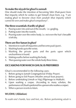 To make the niyyah for ghusl is sunnah
One should make the intention of becoming Tahir (Paak-pure) from
that impurity which he wishes to get himself clean from, e.g. “I am
making ghusl to become clean from janabah (that impurity which
cannot be seen and makes ghusl compulsory)”.

The three essentials (Fardh) of ghusl
1. Passing water into and out of the mouth; i.e. gargling.
2. Putting water into the nostrils.
3. Pouring water over the entire body. i.e. not even the hair’s breadth
is left dry.

There are five Sunan in ghusl
1. Intention to wash off impurities and become paak (pure).
2. Washing hands up to the wrists.
3. Washing the private parts and the parts upon which
uncleanliness is found.
4. Making wudhu before washing the body.
5. Then passing water over the whole body three times.

OCCASIONS FOR WHICH GHUSL IS PREFERRED
Ghusl is recommended in the following cases:
1. Before going to Jumah Congregational (Friday Prayer).
2. Before going to Eid Prayers (Muslim annual feast prayers).
3. Before undertaking Umrah or Hajj (Pilgrimage to Makkah).
4. Upon washing a corpse. (According to many scholars, the
performance of Ghusl is preferred for a person who washes a corpse).
5. When a person reverts to Islam.

WUDHU (Ablution)
To wash one’s hands, face and feet, etc. Before performing salaah is

 