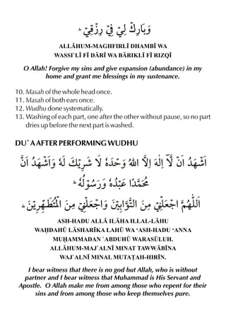 À¿
( Œp ]

Œxw¿&ˆ
-

ALLHUM-MAGHFIRL• DHAMB• WA
WASSI`L• F• DR• WA BRIKL• F• RIZQ•

O Allah! Forgive my sins and give expansion (abundance) in my
home and grant me blessings in my sustenance.

10. Masah of the whole head once.
11. Masah of both ears once.
12. Wudhu done systematically.
13. Washing of each part, one after the other without pause, so no part
dries up before the next part is washed.

DU`A AFTER PERFORMING WUDHU

ƒ%¼…¶% †xv Š ™ ‡ É %™%†x ™ ƒ%¼…¶%
ˆ
«¶ ¼=ˆ
%
(†x
‰æ¿ˆ ‡ d %
¼. ¼}L

«…¤ [
e9% % x
e9% x
(‚Š 2%‚|áy ˆ T -‰2%‚|áy ~…y%
ASH-HADU ALL ILHA ILLAL-LHU
WADAH¤ LSHAR•KA LAH¤ WA ‘ASH-HADU ‘ANNA
MUAMMADAN `ABDUH¤ WARAS¤LUH.
ALLHUM-MAJ`ALN• MINAT TAWWB•NA
WAJ`ALN• MINAL MUTA£AH-HIR•N.

I bear witness that there is no god but Allah, who is without
partner and I bear witness that Muhammad is His Servant and
Apostle. O Allah make me from among those who repent for their
sins and from among those who keep themselves pure.

 