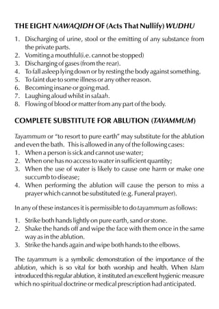 THE EIGHT NAWAQIDH OF (Acts That Nullify) WUDHU
1. Discharging of urine, stool or the emitting of any substance from
the private parts.
2. Vomiting a mouthful(i.e. cannot be stopped)
3. Discharging of gases (from the rear).
4. To fall asleep lying down or by resting the body against something.
5. To faint due to some illness or any other reason.
6. Becoming insane or going mad.
7. Laughing aloud whilst in salaah.
8. Flowing of blood or matter from any part of the body.

COMPLETE SUBSTITUTE FOR ABLUTION (TAYAMMUM)
Tayammum or “to resort to pure earth” may substitute for the ablution
and even the bath. This is allowed in any of the following cases:
1. When a person is sick and cannot use water;
2. When one has no access to water in sufficient quantity;
3. When the use of water is likely to cause one harm or make one
succumb to disease;
4. When performing the ablution will cause the person to miss a
prayer which cannot be substituted (e.g. Funeral prayer).
In any of these instances it is permissible to do tayammum as follows:
1. Strike both hands lightly on pure earth, sand or stone.
2. Shake the hands off and wipe the face with them once in the same
way as in the ablution.
3. Strike the hands again and wipe both hands to the elbows.
The tayammum is a symbolic demonstration of the importance of the
ablution, which is so vital for both worship and health. When Islam
introduced this regular ablution, it instituted an excellent hygienic measure
which no spiritual doctrine or medical prescription had anticipated.

 