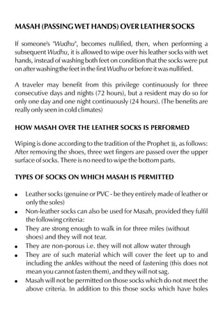 MASAH (PASSING WET HANDS) OVER LEATHER SOCKS
If someone's "Wudhu", becomes nullified, then, when performing a
subsequent Wudhu, it is allowed to wipe over his leather socks with wet
hands, instead of washing both feet on condition that the socks were put
on after washing the feet in the first Wudhu or before it was nullified.
A traveler may benefit from this privilege continuously for three
consecutive days and nights (72 hours), but a resident may do so for
only one day and one night continuously (24 hours). (The benefits are
really only seen in cold climates)
HOW MASAH OVER THE LEATHER SOCKS IS PERFORMED
Wiping is done according to the tradition of the Prophet r, as follows:
After removing the shoes, three wet fingers are passed over the upper
surface of socks. There is no need to wipe the bottom parts.
TYPES OF SOCKS ON WHICH MASAH IS PERMITTED
!
!
!
!
!

!

Leather socks (genuine or PVC - be they entirely made of leather or
only the soles)
Non-leather socks can also be used for Masah, provided they fulfil
the following criteria:
They are strong enough to walk in for three miles (without
shoes) and they will not tear.
They are non-porous i.e. they will not allow water through
They are of such material which will cover the feet up to and
including the ankles without the need of fastening (this does not
mean you cannot fasten them), and they will not sag.
Masah will not be permitted on those socks which do not meet the
above criteria. In addition to this those socks which have holes

 