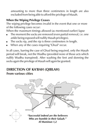 amounting to more than three centimeters in length are also
excluded from being able to afford the privilege of Masah.
When the Wiping Privilege Ceases
The wiping privilege becomes invalid in the event that one or more
of the following cases occur:
When the maximum timings allowed (as mentioned earlier) lapse
! The moment the socks are removed (even partial removal, i.e. one
ankle being exposed will nullify Masah privileges).
! The socks rip, and the rip is three centimeters in length.
! When any of the cases requiring "Ghusl" occur.
In all cases, barring the case of Ghusl being required, only the Masah
period will break, not the Wudhu (provided none of those acts which
nullify Wudhu transpired). After washing the feet and donning the
socks again the privilege of Masah will again be granted.

DIRECTION OF KA’BAH (QIBLAH)
From various cities

MOSCOW
LONDON

NEW YORK
DELHI

TOKYO

JAKARTA

PRETORIA

N

W

SANTIAGO

E

S

“Successful indeed are the believers
Who are humble in their Salaah.”
Al Muminun 1,2

SYDNEY

 