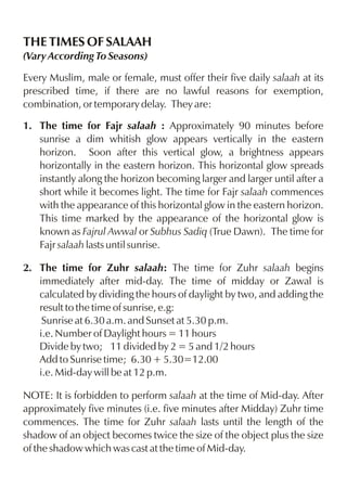 THE TIMES OF SALAAH
(Vary According To Seasons)
Every Muslim, male or female, must offer their five daily salaah at its
prescribed time, if there are no lawful reasons for exemption,
combination, or temporary delay. They are:
1. The time for Fajr salaah : Approximately 90 minutes before
sunrise a dim whitish glow appears vertically in the eastern
horizon. Soon after this vertical glow, a brightness appears
horizontally in the eastern horizon. This horizontal glow spreads
instantly along the horizon becoming larger and larger until after a
short while it becomes light. The time for Fajr salaah commences
with the appearance of this horizontal glow in the eastern horizon.
This time marked by the appearance of the horizontal glow is
known as Fajrul Awwal or Subhus Sadiq (True Dawn). The time for
Fajr salaah lasts until sunrise.
2. The time for Zuhr salaah: The time for Zuhr salaah begins
immediately after mid-day. The time of midday or Zawal is
calculated by dividing the hours of daylight by two, and adding the
result to the time of sunrise, e.g:
Sunrise at 6.30 a.m. and Sunset at 5.30 p.m.
i.e. Number of Daylight hours = 11 hours
Divide by two; 11 divided by 2 = 5 and 1/2 hours
Add to Sunrise time; 6.30 + 5.30=12.00
i.e. Mid-day will be at 12 p.m.
NOTE: It is forbidden to perform salaah at the time of Mid-day. After
approximately five minutes (i.e. five minutes after Midday) Zuhr time
commences. The time for Zuhr salaah lasts until the length of the
shadow of an object becomes twice the size of the object plus the size
of the shadow which was cast at the time of Mid-day.

 