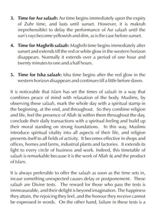 3. Time for Asr salaah: Asr time begins immediately upon the expiry
of Zuhr time, and lasts until sunset. However, it is makruh
(reprehensible) to delay the performance of Asr salaah until the
sun’s rays become yellowish and dim, as is the case before sunset.
4. Time for Maghrib salaah: Maghrib time begins immediately after
sunset and extends till the red or white glow in the western horizon
disappears. Normally it extends over a period of one hour and
twenty minutes to one and a half hours.
5. Time for Isha salaah: Isha time begins after the red glow in the
western horizon disappears and continues till a little before dawn.
It is noticeable that Islam has set the times of salaah in a way that
combines peace of mind with relaxation of the body. Muslims, by
observing these salaah, mark the whole day with a spiritual stamp in
the beginning, at the end, and throughout. So they combine religion
and life, feel the presence of Allah I within them throughout the day,
conclude their daily transactions with a spiritual feeling and build up
their moral standing on strong foundations. In this way, Muslims
introduce spiritual vitality into all aspects of their life, and religion
presents itself to all fields of activity. It becomes effective in shops and
offices, homes and farms, industrial plants and factories. It extends its
light to every circle of business and work. Indeed, this timetable of
salaah is remarkable because it is the work of Allah I and the product
of Islam.
It is always preferable to offer the salaah as soon as the time sets in,
incase something unexpected causes delay or postponement. These
salaah are Divine tests. The reward for those who pass the tests is
immeasurable, and their delight is beyond imagination. The happiness
they attain, the rejoicing they feel, and the honour they receive cannot
be expressed in words. On the other hand, failure in these tests is a

 