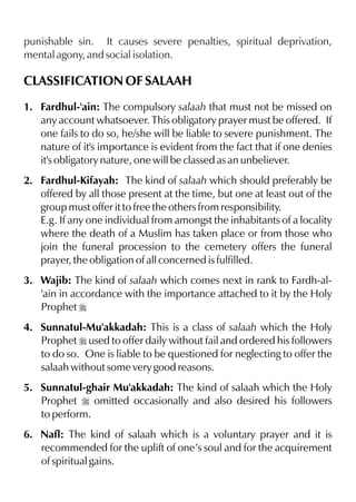punishable sin. It causes severe penalties, spiritual deprivation,
mental agony, and social isolation.

CLASSIFICATION OF SALAAH
1. Fardhul-'ain: The compulsory salaah that must not be missed on
any account whatsoever. This obligatory prayer must be offered. If
one fails to do so, he/she will be liable to severe punishment. The
nature of it's importance is evident from the fact that if one denies
it's obligatory nature, one will be classed as an unbeliever.
2. Fardhul-Kifayah: The kind of salaah which should preferably be
offered by all those present at the time, but one at least out of the
group must offer it to free the others from responsibility.
E.g. If any one individual from amongst the inhabitants of a locality
where the death of a Muslim has taken place or from those who
join the funeral procession to the cemetery offers the funeral
prayer, the obligation of all concerned is fulfilled.
3. Wajib: The kind of salaah which comes next in rank to Fardh-al'ain in accordance with the importance attached to it by the Holy
Prophet r
4. Sunnatul-Mu'akkadah: This is a class of salaah which the Holy
Prophet r used to offer daily without fail and ordered his followers
to do so. One is liable to be questioned for neglecting to offer the
salaah without some very good reasons.
5. Sunnatul-ghair Mu'akkadah: The kind of salaah which the Holy
Prophet r omitted occasionally and also desired his followers
to perform.
6. Nafl: The kind of salaah which is a voluntary prayer and it is
recommended for the uplift of one’s soul and for the acquirement
of spiritual gains.

 