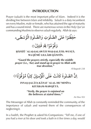 INTRODUCTION
Prayer (salaah) is the most important pillar of Islam. Indeed it is the
dividing line between Islam and infidelity. Salaah is a duty incumbent
on every Muslim, male or female, who has attained the age of maturity
and has a sound mind. There are numerous verses in the Holy Qur’an
commanding Muslims to observe salaah regularly. Allah I says:
¥


FI¨¤ `ALAS-SALAWTI WAS-SALTIL-WUS£.
WA Q¤M¤ LILLHI QNIT•N.

“Guard the prayers strictly, especially the middle
prayer (i.e., ‘Asr) and stand up in prayer to Allah with
true devotion.”
Al Baqarah 238


INNAS-SALTA KNAT `ALAL-MU’MIN•NA
KITBAM-MAWQ¤T.

“Verily, the prayer is enjoined on
the believers at stated times.”
An Nisa 103

The Messenger of Allah r constantly reminded the community, of the
importance of salaah and warned them of the consequences of
neglecting it.
In a hadith, the Prophet r asked his Companions: “Tell me, if one of
you had a river at his door and took a bath in it five times a day, would

 