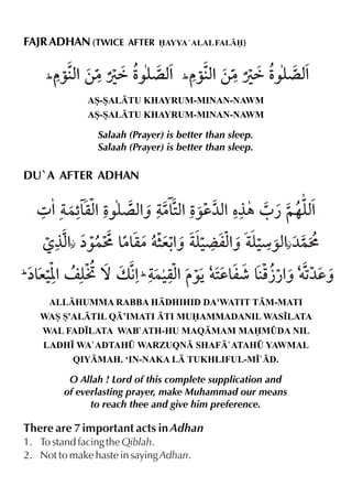 FAJR ADHAN (TWICE

AFTER AYYA `ALAL FAL)

(

(
AS-SALTU KHAYRUM-MINAN-NAWM
AS-SALTU KHAYRUM-MINAN-NAWM

Salaah (Prayer) is better than sleep.
Salaah (Prayer) is better than sleep.

DU`A AFTER ADHAN

²

(

²

(
ALLHUMMA RABBA HDHIHID DA'WATIT TM-MATI
WAS S'ALTIL Q’IMATI TI MUAMMADANIL WAS•LATA
WAL FAD•LATA WAB`ATH-HU MAQMAM MAM¤DA NIL
LADH• WA`ADTAH¤ WARZUQN SHAF`ATAH¤ YAWMAL
QIYMAH. ‘IN-NAKA L TUKHLIFUL-M•`D.

O Allah ! Lord of this complete supplication and
of everlasting prayer, make Muhammad our means
to reach thee and give him preference.

There are 7 important acts in Adhan
1. To stand facing the Qiblah.
2. Not to make haste in saying Adhan.

 