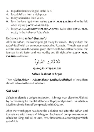 3.
4.
5.
6.

To put both Index fingers in the ears.
To call Adhan from a high place.
To say Adhan in a loud voice.
Turn the face right when saying AYYA `ALAS-SALH and to the left
when saying AYYA `ALAL FAL.
7. To say AS-SALTU KHAYRUM-MINAN-NAWM twice after AYYA `ALAL
FAL in the Adhan of Fajr salaah.

Entrance into salaah (Iqamah)
After the adhan, the worshipers get ready for salaah. They initiate the
salaah itself with an announcement called Iqamah. The phrases used
are the same as in the adhan, given above, with two differences: (a) the
Iqamah is said faster and less loudly; and (b) right after AYYA `ALAL
FAL is said twice:

QAD QMATIS-SALH

Salaah is about to begin
Then Allahu Akbar - Allahu Akbar Laailaaha Illallaah of the adhan
should follow to the end as before.

SALAAH
Salaah in Islam is a unique institution. It brings man closer to Allah I
by harmonising his mental attitude with physical posture. In salaah, a
Muslim submits himself completely to his Creator.
After the worshipper has done the ablution and after the adhan and
iqamah are said, the salaah is begun. Each salaah comprises a number
of rak’aat (Sing. Rak’at) or units, two, three or four, according to which
salaah it is.

 