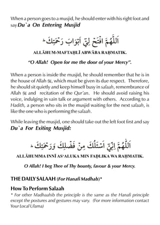 When a person goes to a musjid, he should enter with his right foot and
say Du`a On Entering Musjid

Y
‰l x
(v 2 ¿ 0 % %Œx@ 2%~…y%
ALLHUM-MAFTAL• ABWBA RAMATIK.

“O Allah! Open for me the door of your Mercy”.
When a person is inside the musjid, he should remember that he is in
the house of Allah I, which must be given its due respect. Therefore,
he should sit quietly and keep himself busy in salaah, remembrance of
Allah I and recitation of the Qur’an. He should avoid raising his
voice, indulging in vain talk or argument with others. According to a
Hadith, a person who sits in the musjid waiting for the next salaah, is
like the one who is performing the salaah.
While leaving the musjid, one should take out the left foot first and say

Du`a For Exiting Musjid:

Y
¬
”
% x
(v 2 ¿ˆ v y l‚|v yæ%Œ€ ~…y%
ALLHUMMA INN• AS‘ALUKA MIN FAˆLIKA WA RAMATIK.

O Allah! I beg Thee of Thy bounty, favour & your Mercy.

THE DAILY SALAAH (For Hanafi Madhab)*
How To Perform Salaah
* For other Madhaahib the principle is the same as the Hanafi principle
except the postures and gestures may vary. (For more information contact
Your Local Ulama)

 