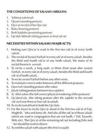 THE CONDITIONS OF SALAAH (ARKAAN)
1.
2.
3.
4.
5.
6.

Takbirut-tahrimah
Qiyam (standing posture)
Qira’at (recital of the Qur’an)
Ruku (bowing posture)
Both Sajdahs (prostrating posture)
Qa’dah Akhirah (sitting posture in final rak’at)

NECESSITIES WITHIN SALAAH (WAJIB ACTS)
1. Making sure Qira’at is read in the first two rak’at of every fardh
salaah.
2. The recital of Suratul Fatihah in every rak’at of every salaah, besides
the third and fourth rak’at of any fardh salaah, the status of its
recital therein is sunnah.
3. To recite a surah, a long ayah, or three short ayaat after suratul
Fatihah, in every rak’at of every salaah, besides the third and fourth
rak’at of fardh salaah.
4. To recite suratul Fatihah before any other verse.
5. To maintain correct order between all the different postures.
6. Qawmah (standing posture after ruku)
7. Jalsah (sitting posture between two sajdahs)
8. Ta`dilul-arkan (the full correct physical rendering of the postures)
9. Qa’datul-ula. (the sitting posture after the sajdahs in the second
rak’at of any three or four rak’at salaah.
10. To recite tashahhud in both the Qa’dahs.
11. For the Imam to recite Qira’at aloud in the first two rak’at of Fajr,
Maghrib, `Isha and Jumu’ah. And also all the rak’at of those salaah
which are read in congregation that are not fardh. (`Eid, Tarawih,
Witr, etc). The Qira’at of the remaining rak’aat including Zuhr and
`Asr should be read in silence
12. To end the salaah with salaam (the first is waajib)

 