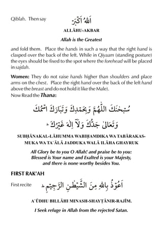 Qiblah. Then say

Øt%É %
ALLHU-AKBAR

Allah is the Greatest

and fold them. Place the hands in such a way that the right hand is
clasped over the back of the left. While in Qiyaam (standing posture)
the eyes should be fixed to the spot where the forehead will be placed
in sajdah.
Women: They do not raise hands higher than shoulders and place
arms on the chest. Place the right hand over the back of the left hand
above the breast and do not hold it like the Male).
Now Read the Thana:

v Û %w¿&1 w¼}Cˆ ~…y%v > .
.ˆ
x
æ
%
( wÚh †x ™ˆ w¼9

³& ˆ
e1

SUBNAKAL-LHUMMA WABIAMDIKA WA TABRAKASMUKA WA TA`L JADDUKA WAL ILHA GHAYRUK

All Glory be to you O Allah! and praise be to you:
Blessed is Your name and Exalted is your Majesty,
and there is none worthy besides You.

FIRST RAK’AH
First recite

9«x
·x
(~‹ %‚¤ ‹ %‚|É & ½‰d%

A`¤DHU BILLHI MINASH-SHAY£NIR-RAJ•M.

I Seek refuge in Allah from the rejected Satan.

 