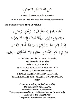 ~‹ %‚Y «x É %~ç=«x
%
BISMILLHIR-RAMNIR-RA•M

In the name of Allah, the most beneficent, most merciful

and thereafter recite Suratul-Fatihah

~‹ %‚Y «x T }y %0 ¿ É ¼}I %
=«x
%
ex
T e2 w&% ¼. w&% ‚Š % ‰Šv y
ç€ Šˆ e€ Š
¼x
|
3 }e€ ‚Š %_ %
% °x «¾

~‹ ç[ _ % x &¼„%
q2 % «´ % €

T |% T x¬ x ™ˆ ~…‹d 0 ‰¬ i[ Úh ~…‹d
& %
y
%
y
AL-AMDU LILLHI RABBIL-`LAM•N,
AR-RAMNIR-RA•M,
MLIKI YAWMID-D•N
IY-YKA NA`BUDU WA IY-YKA NASTA`•N
IHDINAS-SIR£AL-MUSTAQ•M
SIR£AL-LADH•NA AN`AMTA `ALAYH•M,
GHAYRIL-MAGH-ˆ¤BI `ALAYHIM WA LAˆ-ˆLL•N.
M•N

Praise be to Allah , Lord of the worlds.
The Beneficent, the Merciful.
Master of the Day of Judgement.
Thee alone we worship and to Thee alone we turn for help.
Guide us to the Straight Path.
The path of those whom You favoured,

 