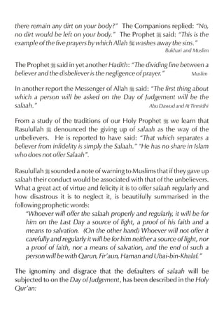 there remain any dirt on your body?” The Companions replied: “No,
no dirt would be left on your body.” The Prophet r said: “This is the
example of the five prayers by which Allah I washes away the sins.”
Bukhari and Muslim

The Prophet r said in yet another Hadith: “The dividing line between a
believer and the disbeliever is the negligence of prayer.”
Muslim
In another report the Messenger of Allah r said: “The first thing about
which a person will be asked on the Day of Judgement will be the
salaah.”
Abu Dawud and At Tirmidhi
From a study of the traditions of our Holy Prophet r we learn that
Rasulullah r denounced the giving up of salaah as the way of the
unbelievers. He is reported to have said: “That which separates a
believer from infidelity is simply the Salaah.” “He has no share in Islam
who does not offer Salaah”.
Rasulullah r sounded a note of warning to Muslims that if they gave up
salaah their conduct would be associated with that of the unbelievers.
What a great act of virtue and felicity it is to offer salaah regularly and
how disastrous it is to neglect it, is beautifully summarised in the
following prophetic words:
“Whoever will offer the salaah properly and regularly, it will be for
him on the Last Day a source of light, a proof of his faith and a
means to salvation. (On the other hand) Whoever will not offer it
carefully and regularly it will be for him neither a source of light, nor
a proof of faith, nor a means of salvation, and the end of such a
person will be with Qarun, Fir’aun, Haman and Ubai-bin-Khalaf.”
The ignominy and disgrace that the defaulters of salaah will be
subjected to on the Day of Judgement, has been described in the Holy
Qur’an:

 