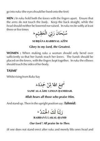 go into ruku (the eyes should be fixed onto the feet)
MEN : In ruku hold both the knees with the fingers apart. Ensure that
the arms do not touch the body. Keep the back straight, while the
head should neither be lowered nor raised. In ruku recite softly at least
three or five times

a % ¿ >æ
1~‹ ex Œ- ƒ& .

SUBNA RABBIYAL A¨•M

Glory to my Lord, the Greatest.
WOMEN : When making ruku a woman should only bend over
sufficiently so that her hands reach her knees. The hands should be
placed on the knees, with the fingers kept together. In ruku the elbows
should touch the sides of her body.

TASMI’
Whilst rising from Ruku Say

1 ‡¼Y ‚[ É %fÛ
SAMI`AL-LHU LIMAN AMIDAH.

Allah hears all those who praise Him.
And stand up. Then in the upright position say: Tahmid:

¿
1 ¼}I %v x&RABBAN LAKAL-AMD

Our Lord ! All praise be to Thee.

(If one does not stand erect after ruku and merely lifts ones head and

 