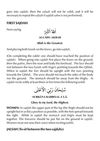 goes into sajdah, then the salaah will not be valid, and it will be
necessary to repeat the salaah if sajdah sahw is not performed).

FIRST SAJDAH
Now saying

Øt%É %
ALLHU-AKBAR

Allah is the Greatest.

And placing both hands on the knees, go into sajdah.
(On completing the takbir one should have reached the position of
sajdah). When going into sajdah first place the knees on the ground,
then the palms, then the nose and lastly the forehead. The face should
rest between the two hands with fingers pointing towards the Qiblah.
When in sajdah the feet should be upright with the toes pointing
towards the Qiblah. The arms should not touch the sides of the body
nor the ground. The stomach should be away from the thighs. In
sajdah recite softly at least three or five times the following tasbih

y Œ- ƒ& .
d™% ¿ > æ
SUBNA RABBIYAL A`L.

Glory to my Lord, the Highest.

WOMEN: In sajdah the upper part of the leg (the thigh) should not be
upright but in as flat a position as possible, with the feet spread towards
the right. While in sajdah the stomach and thighs must be kept
together. The forearms should be put flat on the ground in sajdah.
Women must not raise their voice when reciting tasbih.

JALSAH (To sit between the two sajdahs)

 