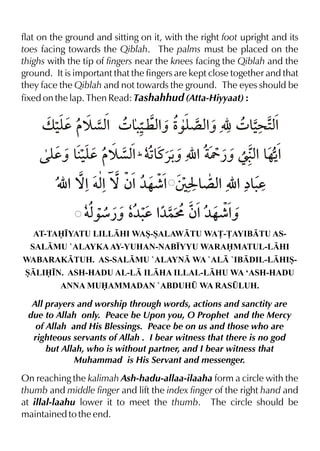 flat on the ground and sitting on it, with the right foot upright and its
toes facing towards the Qiblah. The palms must be placed on the
thighs with the tip of fingers near the knees facing the Qiblah and the
ground. It is important that the fingers are kept close together and that
they face the Qiblah and not towards the ground. The eyes should be
fixed on the lap. Then Read: Tashahhud (Atta-Hiyyaat) :

v ‹d š çx 4 &‹ xˆ Ž ´ xˆ É 4 &> 2%
y
% .¤ % ‰y %
‹ x
y &‹d š çx1 †1t«- É % Y ¿ˆ ß x & %
dˆ y
% & ˆ
% …Š
É %™%†x ™ ƒ%¼…¶% T I & x É %å&d
%
´ %
.
†x
‰æ¿ˆ ‡ d % ƒ%¼…¶%
¼. ¼}L
ˆ
AT-TA•YATU LILLHI WAS-SALAWTU WA£-£AYIBTU ASSALMU `ALAYKA AY-YUHAN-NAB•YYU WARAMATUL-LHI
WABARAKTUH. AS-SALMU `ALAYN WA `AL `IBDIL-LHISSLI•N. ASH-HADU AL-L ILHA ILLAL-LHU WA ‘ASH-HADU
ANNA MUAMMADAN `ABDUH¤ WA RAS¤LUH.

All prayers and worship through words, actions and sanctity are
due to Allah only. Peace be Upon you, O Prophet and the Mercy
of Allah and His Blessings. Peace be on us and those who are
righteous servants of Allah . I bear witness that there is no god
but Allah, who is without partner, and I bear witness that
Muhammad is His Servant and messenger.

On reaching the kalimah Ash-hadu-allaa-ilaaha form a circle with the
thumb and middle finger and lift the index finger of the right hand and
at illal-laahu lower it to meet the thumb. The circle should be
maintained to the end.

 