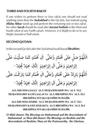 THIRD AND FOURTH RAK'AT
If one wishes to perform three or four rak'at one should not read
anything more than the Tashahhud in the Qa’dah, but instead saying
Allahu Akbar stand up and perform the remaining one or two rak'at.
No other Surah should be read after Suratul Fatihah in the third and
fourth rak'at of any Fardh salaah. However, it is Wajib to do so In any
Wajib, Sunnah or Nafl salaah.

SECOND QA’DAH:
In the second Qa’dah after the Tashahhud read Durud Ibrahim:

y 3 ‹¾ & ¼}L {% y ¼}L y z¾ ~…y%
d y }t
dˆ
d
x
¼‹ ¼‹ v € ~‹ «- {% y ~‹ «K Y % „% %
dˆ „% %
y 3 t¿& & ¼}L {% y ¼}L y w¿& ~…y%
d
- }t
dˆ
d - x
¼‹ ¼‹ v € ~‹ «- {% y ~‹ «K Y % „% %
dˆ „% %
ALLHUMMA SALLI `AL MUAMMADIW-WA `AL ‘LI
MUAMMADIN KAM SALAYTA `AL IBRH•MA WA `AL LI
IBRH•MA INNAKA AM•DUM-MAJ•D.
ALLHUMMA BRIK `AL MUAMMADIW-WA `AL ‘LI
MUAMMADIN KAM BRAKTA `AL IBRH•MA WA `AL LI
IBRH•MA INNAKA AM•DUM-MAJ•D.

O Allah shower Thy Blessings on Muhammad and the descendants of
Muhammad as Thou did shower Thy Blessings on Ibrahim and the
descendants of Ibrahim; Thou art the Praiseworthy, the Glorious.

 