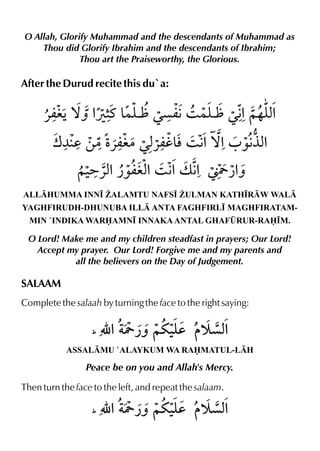 O Allah, Glorify Muhammad and the descendants of Muhammad as
Thou did Glorify Ibrahim and the descendants of Ibrahim;
Thou art the Praiseworthy, the Glorious.

After the Durud recite this du`a:

«miŠ™ˆ % t & ` Œçm€3 }y Œ€ ~…y%
Ú6 }y
` % x
w¼ d ‚|Ž
«mi|Œx l3 € ™%0 ‰€ %
«mh& %
°x
ALLHUMMA INN• ¨ALAMTU NAFS• ¨ULMAN KATH•RW WAL
YAGHFIRUDH-DHUNUBA ILL ANTA FAGHFIRL• MAGHFIRATAMMIN `INDIKA WARAMN• INNAKA ANTAL GHAFÛRUR-RA•M.

O Lord! Make me and my children steadfast in prayers; Our Lord!
Accept my prayer. Our Lord! Forgive me and my parents and
all the believers on the Day of Judgement.

SALAAM
Complete the salaah by turning the face to the right saying:
_

É % Y ¿ˆ ~u‹d š çx
y
%

ASSALMU `ALAYKUM WA RAMATUL-LH

Peace be on you and Allah's Mercy.
Then turn the face to the left, and repeat the salaam.
_

É % Y ¿ˆ ~u‹d š çx
y
%

 