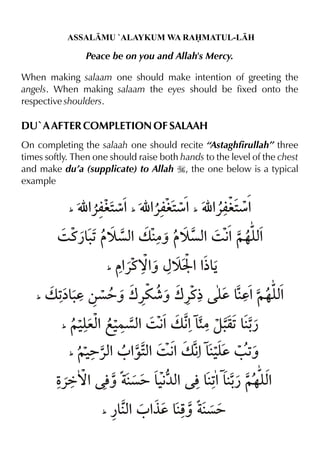 ASSALMU `ALAYKUM WA RAMATUL-LH

Peace be on you and Allah's Mercy.
When making salaam one should make intention of greeting the
angels. When making salaam the eyes should be fixed onto the
respective shoulders.

DU`A AFTER COMPLETION OF SALAAH
On completing the salaah one should recite “Astaghfirullah” three
times softly. Then one should raise both hands to the level of the chest
and make du’a (supplicate) to Allah I, the one below is a typical
example
_

É % æ% É % æ% É % æ%
«mi2
«mi2
«mi2
_

_

3 t¿&1 š çx v |ˆ š çx 3 € ~…y%
.
%
% % x
_

_

% ˆ {š H %% Š
«t™%
½&

v 1 . ‚ç=ˆ w«u¶ˆ w«t½ y &d%~…y%
å&d
d
x
_

~‹ex f‹ %3 € v € &|z. &y % }çx % %
q1 ¿
_

~‹ %0 % x 3 € v € &‹d / 1
=«x ‰2% % % y
ˆ

Ž
«ä™% l ç= &€ % l&1 &- ~…y%
ˆ
‹¼x
% ¿ x
_

¿&x 0 % &p ç=
% °d ˆ

 