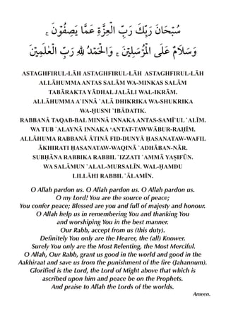 <

ƒ‰m´ Š& Ž %0 ¿ v - ƒ& .
}d §ex
¿ >æ

T }y %0 ¿ É ¼}I % T y % y š æˆ
ex
ˆ
æ«[ d
<

ASTAGHFIRUL-LH ASTAGHFIRUL-LH ASTAGHFIRUL-LH
ALLHUMMA ANTAS SALM WA-MINKAS SALM
TABRAKTA YDHAL JALLI WAL-IKRM.
ALLHUMMA A`INN `AL DHIKRIKA WA-SHUKRIKA
WA-USNI `IBDATIK.
RABBAN TAQAB-BAL MINN INNAKA ANTAS-SAM•`UL `AL•M.
WA TUB `ALAYN INNAKA ‘ANTAT-TAWWBUR-RA•M.
ALLHUMA RABBAN TIN FID-DUNY ASANATAW-WAFIL
KHIRATI ASANATAW-WAQIN `ADHBAN-NR.
SUBNA RABBIKA RABBIL `IZZATI `AMM YASIF¤N.
WA SALMUN `ALAL-MURSAL•N. WAL-AMDU
LILLHI RABBIL `LAM•N.

O Allah pardon us. O Allah pardon us. O Allah pardon us.
O my Lord! You are the source of peace;
You confer peace; Blessed are you and full of majesty and honour.
O Allah help us in remembering You and thanking You
and worshiping You in the best manner.
Our Rabb, accept from us (this duty).
Definitely You only are the Hearer, the (all) Knower.
Surely You only are the Most Relenting, the Most Merciful.
O Allah, Our Rabb, grant us good in the world and good in the
Aakhiraat and save us from the punishment of the fire (Jahannum).
Glorified is the Lord, the Lord of Might above that which is
ascribed upon him and peace be on the Prophets.
And praise to Allah the Lords of the worlds.
Ameen.

 