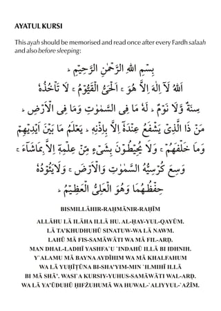 AYATUL KURSI
This ayah should be memorised and read once after every Fardh salaah
and also before sleeping:
_

‡ 1™
°ä&
_

~‹ %‚Y «x É %~ç=«x
%
<

‰‹ % I % ‰„ ™%†x ™ É %
qx
%
<

ë ¿™% l& 4 ‰}çx l&
|ˆ
% |†x ‰€™ˆ æ
_

~…Š %T -& eŠ †€ -™%‡ d fm·Š‘ °x %
¼Š
|~y
½& ¼
% ½‚|
_

<

’& U ™%†}y ‚|’ ·-ƒ‰¤ ‹ ™ˆ ~…my &
¶&
d
P
ä |ˆ
<

‡ Š ë ¿™% 4 ‰}çx †‹ fæˆ
å‰”™ˆ
ˆ
% æ«t
<

_

~‹ ex y %‰„ˆ & m=
a % ex
}…a
BISMILLHIR-RAMNIR-RA•M

ALLHU L ILHA ILL HU. AL-AY-YUL-QAYÛM.
L TA’KHUDHUHÛ SINATUW-WA L NAWM.
LAHÛ M FIS-SAMWTI WA M FIL-ARˆ.
MAN DHAL-LADH• YASHFA`U `INDAHÛ ILL BI IDHNIH.
Y`ALAMU M BAYNA AYD•HIM WA M KHALFAHUM
WA L YU•£ÛNA BI-SHA’YIM-MIN `ILMIH• ILL
BI M SH’. WASI`A KURSIY-YUHUS-SAMWTI WAL-ARˆ.
WA L YA’ÛDUHÛ IFÝUHUM WA HUWAL-`ALIYYUL-`AÝ•M.

 