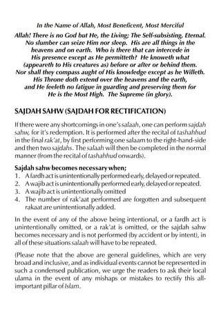 In the Name of Allah, Most Beneficent, Most Merciful
Allah! There is no God but He, the Living; The Self-subsisting, Eternal.
No slumber can seize Him nor sleep. His are all things in the
heavens and on earth. Who is there that can intercede in
His presence except as He permitteth? He knoweth what
(appeareth to His creatures as) before or after or behind them.
Nor shall they compass aught of His knowledge except as he Willeth.
His Throne doth extend over the heavens and the earth,
and He feeleth no fatigue in guarding and preserving them for
He is the Most High. The Supreme (in glory).

SAJDAH SAHW (SAJDAH FOR RECTIFICATION)
If there were any shortcomings in one’s salaah, one can perform sajdah
sahw, for it’s redemption. It is performed after the recital of tashahhud
in the final rak’at, by first performing one salaam to the right-hand-side
and then two sajdahs. The salaah will then be completed in the normal
manner (from the recital of tashahhud onwards).
Sajdah sahw becomes necessary when;
1. A fardh act is unintentionally performed early, delayed or repeated.
2. A wajib act is unintentionally performed early, delayed or repeated.
3. A wajib act is unintentionally omitted
4. The number of rak’aat performed are forgotten and subsequent
rakaat are unintentionally added.
In the event of any of the above being intentional, or a fardh act is
unintentionally omitted, or a rak’at is omitted, or the sajdah sahw
becomes necessary and is not performed (by accident or by intent), in
all of these situations salaah will have to be repeated.
(Please note that the above are general guidelines, which are very
broad and inclusive, and as individual events cannot be represented in
such a condensed publication, we urge the readers to ask their local
ulama in the event of any mishaps or mistakes to rectify this allimportant pillar of Islam.

 