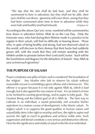 “The day that the shin shall be laid bare, and they shall be
summoned to bow in adoration, but they shall not be able, their
eyes shall be cast down - ignominy will cover them, seeing that they
had been summoned afore time to bow in adoration while they
were hale and healthy (and had refused).
Al Qalam 42
According to the above Qur’anic verse, mankind will be summoned to
bow down in adoration before Allah I on the Last Day. Only the
fortunate ones, who had during their lifetime made it a practice to be
regular in their salaah, will find no difficulty in bowing down. Those
who, in spite of being healthy and strong, had not observed salaah in
this world, will discover to their dismay that their backs had suddenly
grown stiff, with the result that they will remain standing with the
infidels unable to prostate before their Lord and Creator. Such will be
the humiliation and disgrace for the defaulters of Salaah! May Allah I
save us from such ignominy!

THE PURPOSE OF SALAAH
Prayer constitutes one pillar of Islam and is considered ‘the foundation of
the religion’. Any Muslim who fails to observe his salaah without
reasonable excuse is committing a grave offense and a heinous sin. This
offense is so grave because it is not only against Allah I, which is bad
enough, but is also against the very nature of man. It is an instinct of man
to be inclined to worship great beings, and to aspire to lofty goals. The
Greatest Being and the loftiest goal of all is Allah I. The best way to
cultivate in an individual, a sound personality and actualize his/her
aspirations in a mature course of development, is the Islamic salaah. To
neglect salaah is to suppress the good qualities in human nature and
unjustifiably deny it the right to worship and love, the right to aspire and
ascend, the right to excel in goodness and achieve noble aims. Such
suppression and denial constitute a very serious and destructive offense.
Here lies the significance and vitality of salaah in the life of an individual.

 