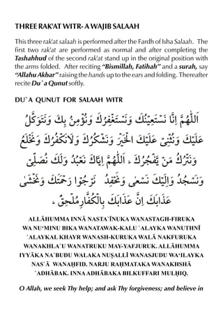 THREE RAK'AT WITR- A WAJIB SALAAH
This three rak'at salaah is performed after the Fardh of Isha Salaah. The
first two rak'at are performed as normal and after completing the
Tashahhud of the second rak'at stand up in the original position with
the arms folded. After reciting “Bismillah, Fatihah” and a surah, say
“Allahu Akbar” raising the hands up to the ears and folding. Thereafter
recite Du`a Qunut softly.
DU`A QUNUT FOR SALAAH WITR

zt‰2ˆ v -‚|˜€ w«mi2 ˆ v ‹ ç€&%~…y%
€
ˆ
ç€
e2 € x
fy w«mu€ w«u·€ ÚJ %v ‹d 6ˆ v ‹d
Oˆ
™ˆ
ˆ
y € y
y €v x ¼. w&%~…y% w«: mŠ‚|wÙ€
´
ˆ e€ Š x
ˆ
_

·Oˆ v 2 ¿ %
Y ‰9«€ ¼mÅˆ eç€v ‹% ¼: ç€
xˆ
ˆ
_

r> y mux-v -°d ƒ%v -°d
|¿& & %
%

ALLHUMMA INN NASTA`•NUKA WANASTAGH-FIRUKA
WA NU‘MINU BIKA WANATAWAK-KALU `ALAYKA WANUTHN•
`ALAYKAL KHAYR WANASH-KURUKA WAL NAKFURUKA
WANAKHLA`U WANATRUKU MAY-YAFJURUK. ALLHUMMA
IYYKA NA`BUDU WALAKA NUSALL• WANASJUDU WA‘ILAYKA
NAS` WANAFID. NARJU RAMATAKA WANAKHSH
`ADHBAK. INNA ADHBAKA BILKUFFARI MULIQ.

O Allah, we seek Thy help; and ask Thy forgiveness; and believe in

 