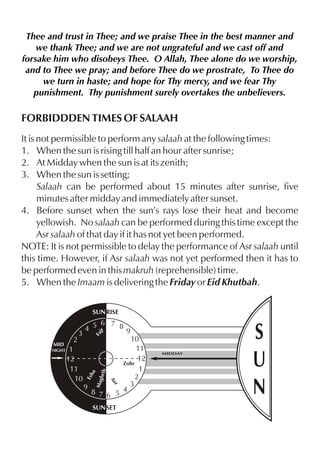 Thee and trust in Thee; and we praise Thee in the best manner and
we thank Thee; and we are not ungrateful and we cast off and
forsake him who disobeys Thee. O Allah, Thee alone do we worship,
and to Thee we pray; and before Thee do we prostrate, To Thee do
we turn in haste; and hope for Thy mercy, and we fear Thy
punishment. Thy punishment surely overtakes the unbelievers.

FORBIDDDEN TIMES OF SALAAH
It is not permissible to perform any salaah at the following times:
1. When the sun is rising till half an hour after sunrise;
2. At Midday when the sun is at its zenith;
3. When the sun is setting;
Salaah can be performed about 15 minutes after sunrise, five
minutes after midday and immediately after sunset.
4. Before sunset when the sun’s rays lose their heat and become
yellowish. No salaah can be performed during this time except the
Asr salaah of that day if it has not yet been performed.
NOTE: It is not permissible to delay the performance of Asr salaah until
this time. However, if Asr salaah was not yet performed then it has to
be performed even in this makruh (reprehensible) time.
5. When the Imaam is delivering the Friday or Eid Khutbah.
SUN RISE
Fa
jr

hrib

10
11
12
Zohr
1
2
3
9
8 7 6 5 4
r
As

2
1
12
11
10

Esh
a

MID
NIGHT

6 7 8
4 5
9

Mag

3

SUN SET

MIDDAY

S
U
N

 