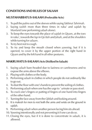 CONDITIONS AND RULES OF SALAAH
MUSTAHABBATUS-SALAAH (Preferable Acts)
1. To pull the palms out of the sleeves while saying Takbirut Tahrimah.
2. Saying tasbih more than three times in ruku’ and sajdah by
Munfarid (one performing salaah alone).
3. To keep the eyes towards the place of sajdah in Qiyam, at the toes
in ruku’, towards the lap in Qa’dah and Jalsah, and at the shoulders
while turning for salaam.
4. To try best not to cough.
5. To try and keep the mouth closed when yawning, but if it is
opened, to cover it by the upper portion of the right hand in
Qiyam and by the left hand in all other postures.

MAKRUHATUS-SALAAH (Acts Disliked In Salaah)
1. Saying salaah bare-headed due to laziness or carelessness and to
expose the arms above the elbows.
2. Playing with clothes or the body.
3. Performing salaah in clothes in which people do not ordinarily like
to go out.
4. To dust the floor with one’s hands to prevent the soiling of clothes.
5. Performing salaah when one has the urge to `urinate or pass stool.
6. To crack one’s fingers or putting of fingers of one hand into fingers
of the other hand.
7. Turning the face away from the Qiblah and looking around.
8. It is makruh for men to rest both the arms and wrists on the ground in
sajdah.
9. Performing salaah when another person facing him sits ahead.
10. Yawning intentionally and not preventing it if one can do so.
11. Closing the eyes, but if it is done to concentrate in salaah, it is
allowed.

 